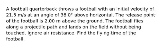 A football quarterback throws a football with an initial velocity of 21.5 m/s at an angle of 38.0° above horizontal. The release point of the football is 2.00 m above the ground. The football flies along a projectile path and lands on the field without being touched. Ignore air resistance. Find the flying time of the football.