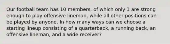 Our football team has 10 members, of which only 3 are strong enough to play offensive lineman, while all other positions can be played by anyone. In how many ways can we choose a starting lineup consisting of a quarterback, a running back, an offensive lineman, and a wide receiver?