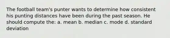 The football team's punter wants to determine how consistent his punting distances have been during the past season. He should compute the: a. mean b. median c. mode d. <a href='https://www.questionai.com/knowledge/kqGUr1Cldy-standard-deviation' class='anchor-knowledge'>standard deviation</a>