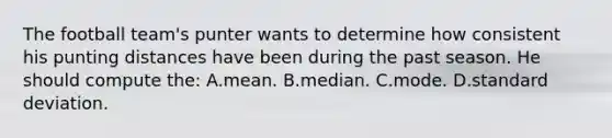 The football team's punter wants to determine how consistent his punting distances have been during the past season. He should compute the: A.mean. B.median. C.mode. D.standard deviation.