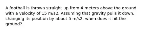 A football is thrown straight up from 4 meters above the ground with a velocity of 15 m/s2. Assuming that gravity pulls it down, changing its position by about 5 m/s2, when does it hit the ground?