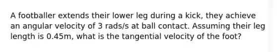 A footballer extends their lower leg during a kick, they achieve an angular velocity of 3 rads/s at ball contact. Assuming their leg length is 0.45m, what is the tangential velocity of the foot?