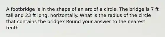 A footbridge is in the shape of an arc of a circle. The bridge is 7 ft tall and 23 ft long, horizontally. What is the radius of the circle that contains the bridge? Round your answer to the nearest tenth