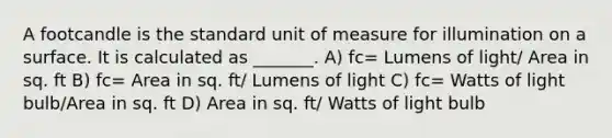 A footcandle is the standard unit of measure for illumination on a surface. It is calculated as _______. A) fc= Lumens of light/ Area in sq. ft B) fc= Area in sq. ft/ Lumens of light C) fc= Watts of light bulb/Area in sq. ft D) Area in sq. ft/ Watts of light bulb