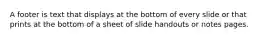 A footer is text that displays at the bottom of every slide or that prints at the bottom of a sheet of slide handouts or notes pages.