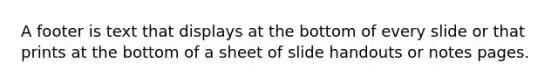 A footer is text that displays at the bottom of every slide or that prints at the bottom of a sheet of slide handouts or notes pages.