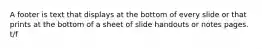 A footer is text that displays at the bottom of every slide or that prints at the bottom of a sheet of slide handouts or notes pages. t/f