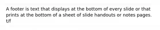 A footer is text that displays at the bottom of every slide or that prints at the bottom of a sheet of slide handouts or notes pages. t/f