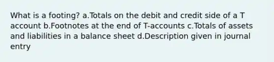 What is a footing? a.Totals on the debit and credit side of a T account b.Footnotes at the end of T-accounts c.Totals of assets and liabilities in a balance sheet d.Description given in journal entry