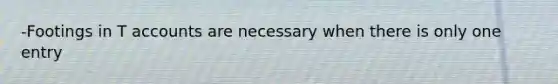-Footings in T accounts are necessary when there is only one entry