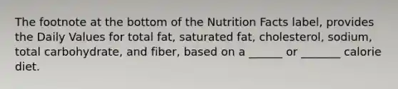 The footnote at the bottom of the Nutrition Facts label, provides the Daily Values for total fat, saturated fat, cholesterol, sodium, total carbohydrate, and fiber, based on a ______ or _______ calorie diet.