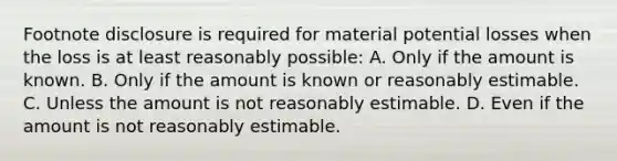 Footnote disclosure is required for material potential losses when the loss is at least reasonably possible: A. Only if the amount is known. B. Only if the amount is known or reasonably estimable. C. Unless the amount is not reasonably estimable. D. Even if the amount is not reasonably estimable.