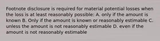 Footnote disclosure is required for material potential losses when the loss is at least reasonably possible: A. only if the amount is known B. Only if the amount is known or reasonably estimable C. unless the amount is not reasonably estimable D. even if the amount is not reasonably estimable