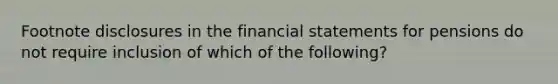 Footnote disclosures in the financial statements for pensions do not require inclusion of which of the following?