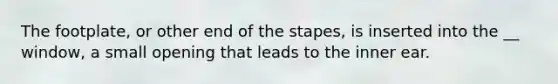 The footplate, or other end of the stapes, is inserted into the __ window, a small opening that leads to the inner ear.