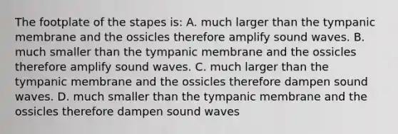 The footplate of the stapes is: A. much larger than the tympanic membrane and the ossicles therefore amplify sound waves. B. much smaller than the tympanic membrane and the ossicles therefore amplify sound waves. C. much larger than the tympanic membrane and the ossicles therefore dampen sound waves. D. much smaller than the tympanic membrane and the ossicles therefore dampen sound waves