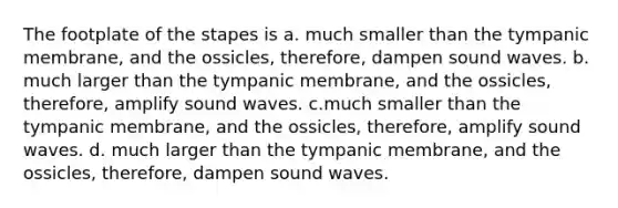 The footplate of the stapes is a. much smaller than the tympanic membrane, and the ossicles, therefore, dampen sound waves. b. much larger than the tympanic membrane, and the ossicles, therefore, amplify sound waves. c.much smaller than the tympanic membrane, and the ossicles, therefore, amplify sound waves. d. much larger than the tympanic membrane, and the ossicles, therefore, dampen sound waves.