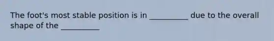 The foot's most stable position is in __________ due to the overall shape of the __________