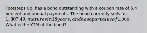 Footsteps Co. has a bond outstanding with a coupon rate of 5.4 percent and annual payments. The bond currently sells for 1,007.49, matures in 18 years, and has a par value of1,000. What is the YTM of the bond?