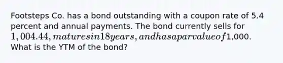 Footsteps Co. has a bond outstanding with a coupon rate of 5.4 percent and annual payments. The bond currently sells for 1,004.44, matures in 18 years, and has a par value of1,000. What is the YTM of the bond?