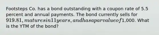 Footsteps Co. has a bond outstanding with a coupon rate of 5.5 percent and annual payments. The bond currently sells for 919.81, matures in 11 years, and has a par value of1,000. What is the YTM of the bond?