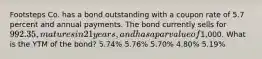 Footsteps Co. has a bond outstanding with a coupon rate of 5.7 percent and annual payments. The bond currently sells for 992.35, matures in 21 years, and has a par value of1,000. What is the YTM of the bond? 5.74% 5.76% 5.70% 4.80% 5.19%