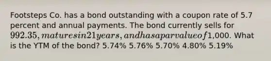 Footsteps Co. has a bond outstanding with a coupon rate of 5.7 percent and annual payments. The bond currently sells for 992.35, matures in 21 years, and has a par value of1,000. What is the YTM of the bond? 5.74% 5.76% 5.70% 4.80% 5.19%