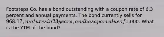 Footsteps Co. has a bond outstanding with a coupon rate of 6.3 percent and annual payments. The bond currently sells for 968.17, matures in 23 years, and has a par value of1,000. What is the YTM of the bond?