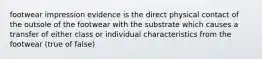 footwear impression evidence is the direct physical contact of the outsole of the footwear with the substrate which causes a transfer of either class or individual characteristics from the footwear (true of false)