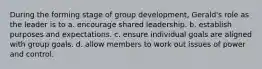 During the forming stage of group development, Gerald's role as the leader is to a. encourage shared leadership. b. establish purposes and expectations. c. ensure individual goals are aligned with group goals. d. allow members to work out issues of power and control.