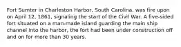 Fort Sumter in Charleston Harbor, South Carolina, was fire upon on April 12, 1861, signaling the start of the Civil War. A five-sided fort situated on a man-made island guarding the main ship channel into the harbor, the fort had been under construction off and on for more than 30 years.