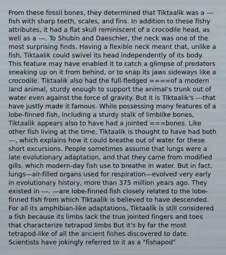 From these fossil bones, they determined that Tiktaalik was a ---fish with sharp teeth, scales, and fins. In addition to these fishy attributes, it had a flat skull reminiscent of a crocodile head, as well as a ---. To Shubin and Daeschler, the neck was one of the most surprising finds. Having a flexible neck meant that, unlike a fish, Tiktaalik could swivel its head independently of its body. This feature may have enabled it to catch a glimpse of predators sneaking up on it from behind, or to snap its jaws sideways like a crocodile. Tiktaalik also had the full-fledged ====of a modern land animal, sturdy enough to support the animal's trunk out of water even against the force of gravity. But it is Tiktaalik's ---that have justly made it famous. While possessing many features of a lobe-finned fish, including a sturdy stalk of limblike bones, Tiktaalik appears also to have had a jointed ===bones. Like other fish living at the time, Tiktaalik is thought to have had both ---, which explains how it could breathe out of water for these short excursions. People sometimes assume that lungs were a late evolutionary adaptation, and that they came from modified gills, which modern-day fish use to breathe in water. But in fact, lungs—air-filled organs used for respiration—evolved very early in evolutionary history, more than 375 million years ago. They existed in ---. ---are lobe-finned fish closely related to the lobe-finned fish from which Tiktaalik is believed to have descended. For all its amphibian-like adaptations, Tiktaalik is still considered a fish because its limbs lack the true jointed fingers and toes that characterize tetrapod limbs But it's by far the most tetrapod-like of all the ancient fishes discovered to date. Scientists have jokingly referred to it as a "fishapod"