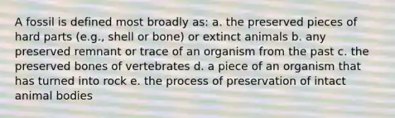 A fossil is defined most broadly as: a. the preserved pieces of hard parts (e.g., shell or bone) or extinct animals b. any preserved remnant or trace of an organism from the past c. the preserved bones of vertebrates d. a piece of an organism that has turned into rock e. the process of preservation of intact animal bodies