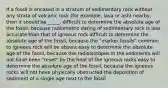 If a fossil is encased in a stratum of sedimentary rock without any strata of volcanic rock (for example, lava or ash) nearby, then it should be _____. difficult to determine the absolute age of the fossil, because radiometric dating of sedimentary rock is less accurate than that of igneous rock difficult to determine the absolute age of the fossil, because the "marker fossils" common to igneous rock will be absent easy to determine the absolute age of the fossil, because the radioisotopes in the sediments will not have been "reset" by the heat of the igneous rocks easy to determine the absolute age of the fossil, because the igneous rocks will not have physically obstructed the deposition of sediment of a single age next to the fossil