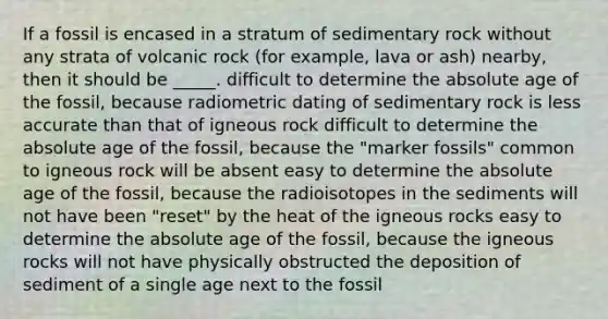 If a fossil is encased in a stratum of sedimentary rock without any strata of volcanic rock (for example, lava or ash) nearby, then it should be _____. difficult to determine the absolute age of the fossil, because radiometric dating of sedimentary rock is less accurate than that of igneous rock difficult to determine the absolute age of the fossil, because the "marker fossils" common to igneous rock will be absent easy to determine the absolute age of the fossil, because the radioisotopes in the sediments will not have been "reset" by the heat of the igneous rocks easy to determine the absolute age of the fossil, because the igneous rocks will not have physically obstructed the deposition of sediment of a single age next to the fossil