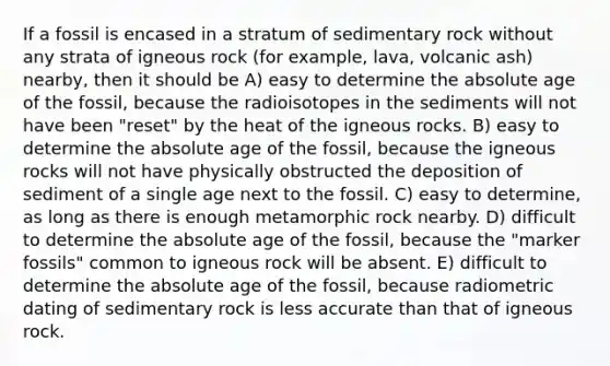 If a fossil is encased in a stratum of sedimentary rock without any strata of igneous rock (for example, lava, volcanic ash) nearby, then it should be A) easy to determine the absolute age of the fossil, because the radioisotopes in the sediments will not have been "reset" by the heat of the igneous rocks. B) easy to determine the absolute age of the fossil, because the igneous rocks will not have physically obstructed the deposition of sediment of a single age next to the fossil. C) easy to determine, as long as there is enough metamorphic rock nearby. D) difficult to determine the absolute age of the fossil, because the "marker fossils" common to igneous rock will be absent. E) difficult to determine the absolute age of the fossil, because radiometric dating of sedimentary rock is less accurate than that of igneous rock.