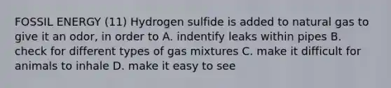 FOSSIL ENERGY (11) Hydrogen sulfide is added to natural gas to give it an odor, in order to A. indentify leaks within pipes B. check for different types of gas mixtures C. make it difficult for animals to inhale D. make it easy to see