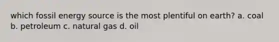 which fossil energy source is the most plentiful on earth? a. coal b. petroleum c. natural gas d. oil