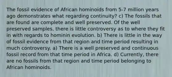 The fossil evidence of African hominoids from 5-7 million years ago demonstrates what regarding continuity? c) The fossils that are found are complete and well preserved. Of the well preserved samples, there is little controversy as to where they fit in with regards to hominin evolution. b) There is little in the way of fossil evidence from that region and time period resulting in much controversy. a) There is a well preserved and continuous fossil record from that time period in Africa. d) Currently, there are no fossils from that region and time period belonging to African hominoids.