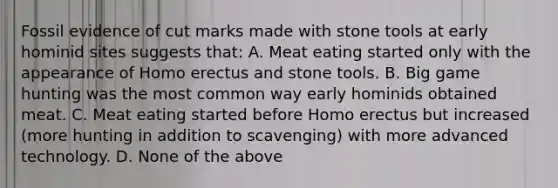 Fossil evidence of cut marks made with stone tools at early hominid sites suggests that: A. Meat eating started only with the appearance of <a href='https://www.questionai.com/knowledge/kI1ONx7LAC-homo-erectus' class='anchor-knowledge'>homo erectus</a> and stone tools. B. Big game hunting was the most common way early hominids obtained meat. C. Meat eating started before Homo erectus but increased (more hunting in addition to scavenging) with more advanced technology. D. None of the above