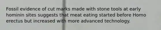 Fossil evidence of cut marks made with stone tools at early hominin sites suggests that meat eating started before <a href='https://www.questionai.com/knowledge/kI1ONx7LAC-homo-erectus' class='anchor-knowledge'>homo erectus</a> but increased with more advanced technology.
