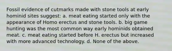 Fossil evidence of cutmarks made with stone tools at early hominid sites suggest: a. meat eating started only with the appearance of Homo erectus and stone tools. b. big game hunting was the most common way early hominids obtained meat. c. meat eating started before H. erectus but increased with more advanced technology. d. None of the above.