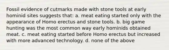 Fossil evidence of cutmarks made with stone tools at early hominid sites suggests that: a. meat eating started only with the appearance of Homo erectus and stone tools. b. big game hunting was the most common way early hominids obtained meat. c. meat eating started before Homo erectus but increased with more advanced technology. d. none of the above