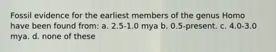 Fossil evidence for the earliest members of the genus Homo have been found from: a. 2.5-1.0 mya b. 0.5-present. c. 4.0-3.0 mya. d. none of these