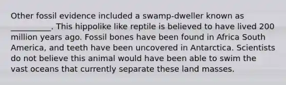 Other fossil evidence included a swamp-dweller known as __________. This hippolike like reptile is believed to have lived 200 million years ago. Fossil bones have been found in Africa South America, and teeth have been uncovered in Antarctica. Scientists do not believe this animal would have been able to swim the vast oceans that currently separate these land masses.