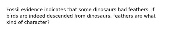 Fossil evidence indicates that some dinosaurs had feathers. If birds are indeed descended from dinosaurs, feathers are what kind of character?