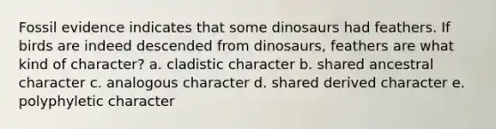 Fossil evidence indicates that some dinosaurs had feathers. If birds are indeed descended from dinosaurs, feathers are what kind of character? a. cladistic character b. shared ancestral character c. analogous character d. shared derived character e. polyphyletic character