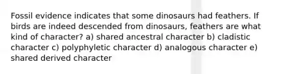 Fossil evidence indicates that some dinosaurs had feathers. If birds are indeed descended from dinosaurs, feathers are what kind of character? a) shared ancestral character b) cladistic character c) polyphyletic character d) analogous character e) shared derived character