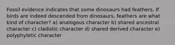 Fossil evidence indicates that some dinosaurs had feathers. If birds are indeed descended from dinosaurs, feathers are what kind of character? a) analogous character b) shared ancestral character c) cladistic character d) shared derived character e) polyphyletic character