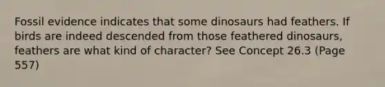 Fossil evidence indicates that some dinosaurs had feathers. If birds are indeed descended from those feathered dinosaurs, feathers are what kind of character? See Concept 26.3 (Page 557)